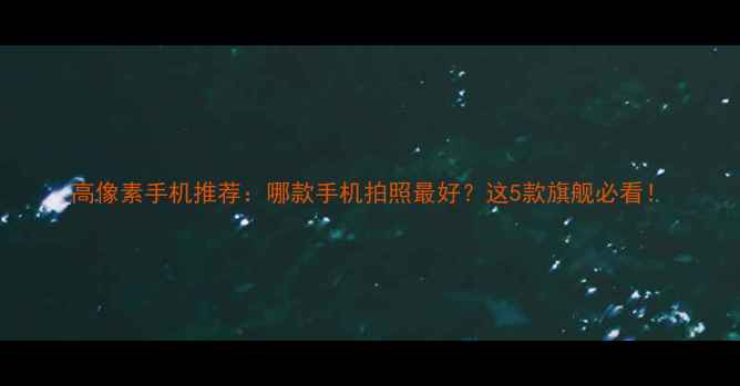图片 高像素手机推荐：哪款手机拍照最好？这5款旗舰必看！