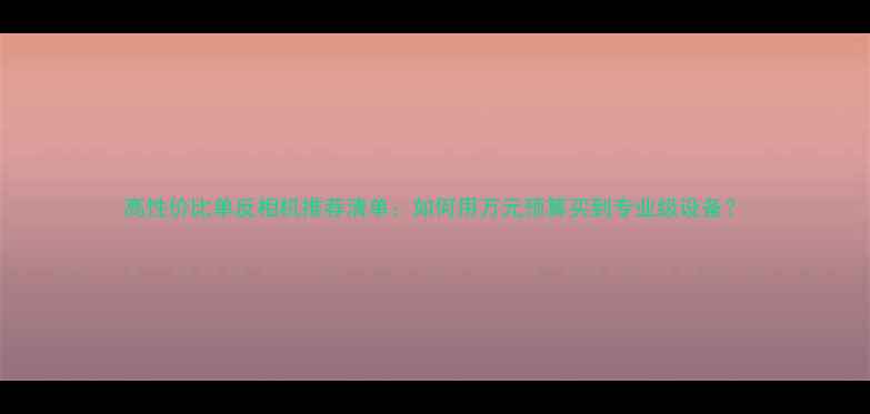 图片 高性价比单反相机推荐清单：如何用万元预算买到专业级设备？