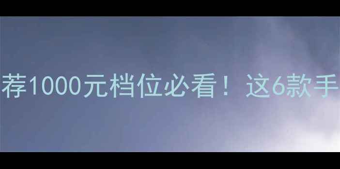 高性价比手机推荐1000元档位必看这6款手机闭眼入不踩雷