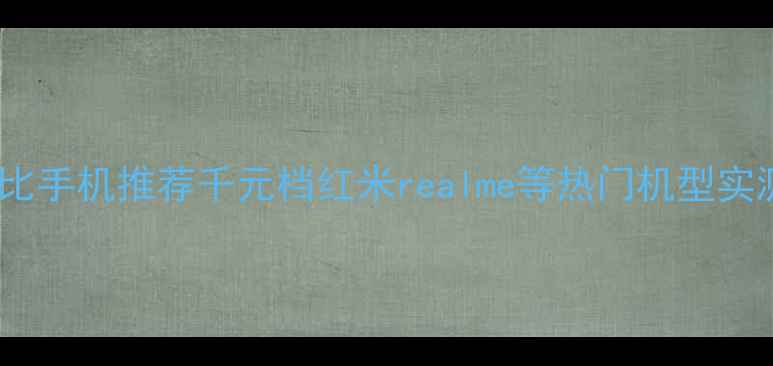 图片 高性价比手机推荐千元档红米realme等热门机型实测对比1