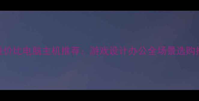 图片 高性价比电脑主机推荐：游戏设计办公全场景选购指南