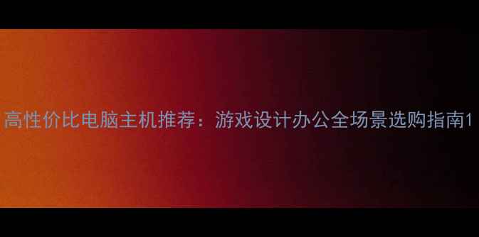 图片 高性价比电脑主机推荐：游戏设计办公全场景选购指南1
