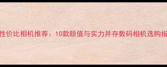 图片 高性价比相机推荐：10款颜值与实力并存数码相机选购指南