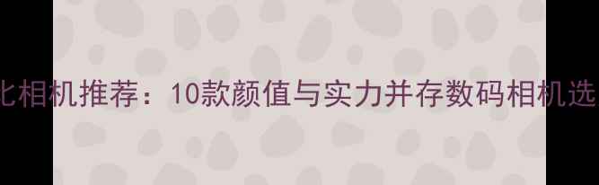 图片 高性价比相机推荐：10款颜值与实力并存数码相机选购指南1