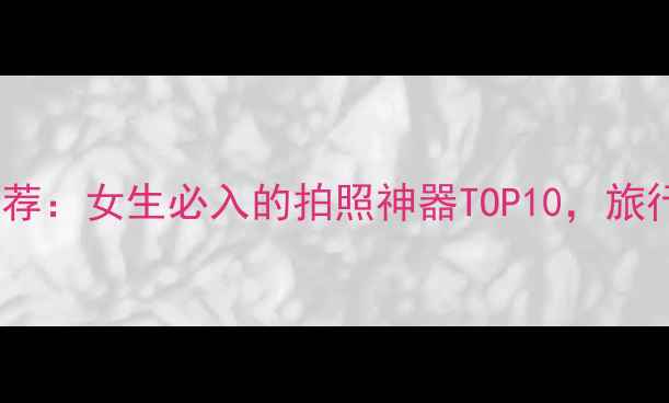 图片 高颜值相机推荐：女生必入的拍照神器TOP10，旅行vlog必备！2