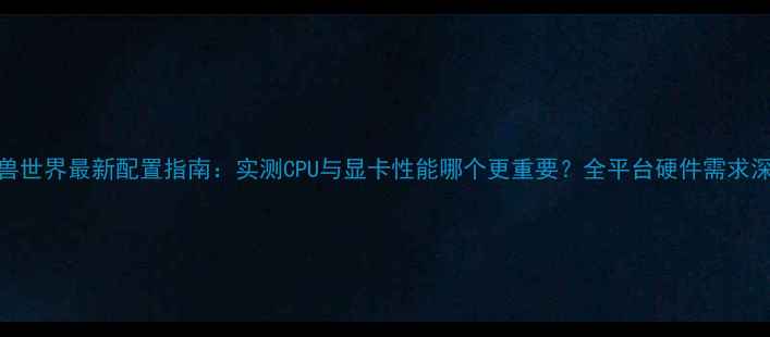 图片 魔兽世界最新配置指南：实测CPU与显卡性能哪个更重要？全平台硬件需求深度