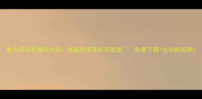 图片 鲁大师手机模拟大师：电脑秒变手机实验室📱💻免费下载+全功能实测2