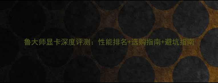 图片 鲁大师显卡深度评测：性能排名+选购指南+避坑指南