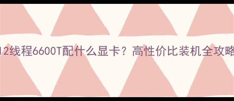 图片 🌟6核12线程6600T配什么显卡？高性价比装机全攻略！💻2