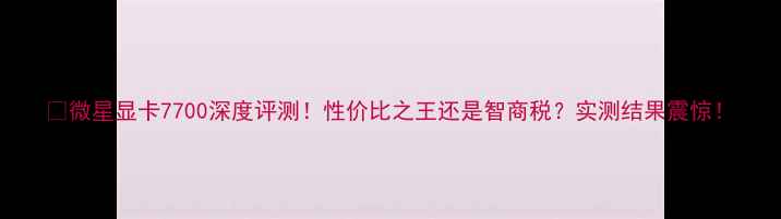 图片 🌟微星显卡7700深度评测！性价比之王还是智商税？实测结果震惊！