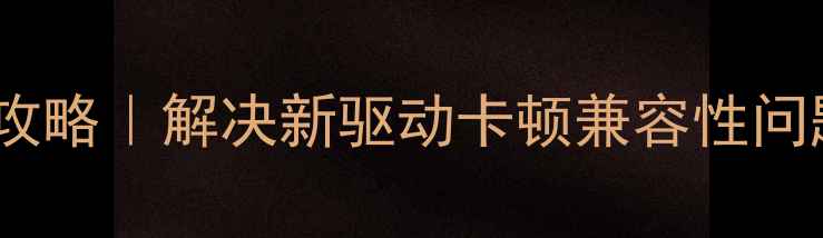 旧显卡驱动安装全攻略解决新驱动卡顿兼容性问题附官方下载渠道