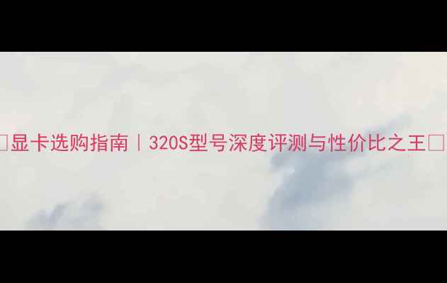 图片 🌟显卡选购指南｜320S型号深度评测与性价比之王🔥1