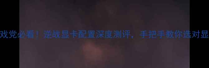 图片 🌟游戏党必看！逆战显卡配置深度测评，手把手教你选对显卡！