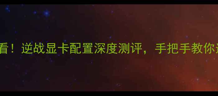 图片 🌟游戏党必看！逆战显卡配置深度测评，手把手教你选对显卡！1