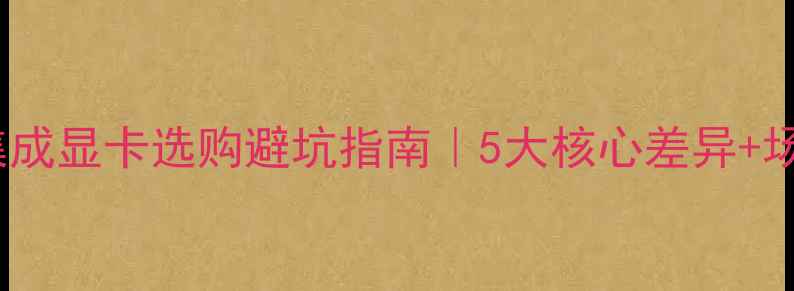 图片 🌟独显VS集成显卡选购避坑指南｜5大核心差异+场景化推荐2