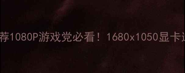 图片 🌟超值显卡推荐1080P游戏党必看！1680x1050显卡选购全攻略🔥2