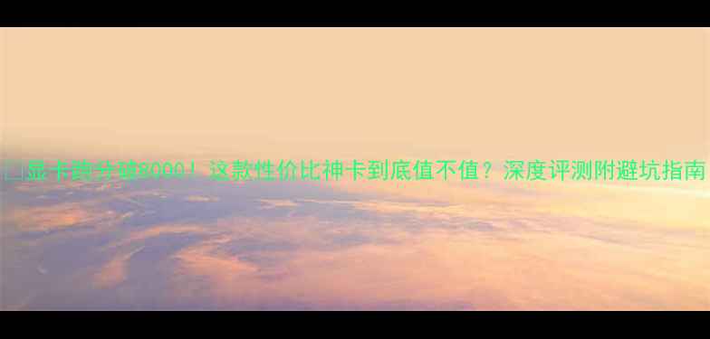 图片 🎮显卡跑分破8000！这款性价比神卡到底值不值？深度评测附避坑指南