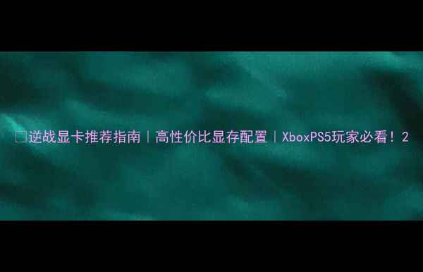 图片 🎮逆战显卡推荐指南｜高性价比显存配置｜XboxPS5玩家必看！2