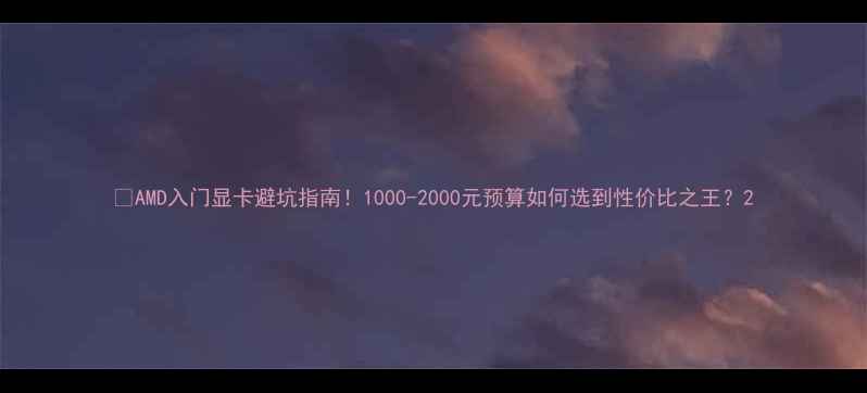 图片 💥AMD入门显卡避坑指南！1000-2000元预算如何选到性价比之王？2