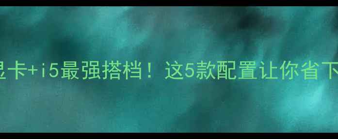 图片 💥AMD显卡+i5最强搭档！这5款配置让你省下3000元