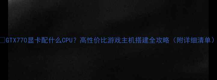 图片 💥GTX770显卡配什么CPU？高性价比游戏主机搭建全攻略（附详细清单）