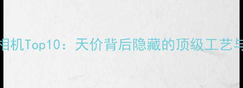 图片 💰全球天价相机Top10：天价背后隐藏的顶级工艺与收藏价值📸