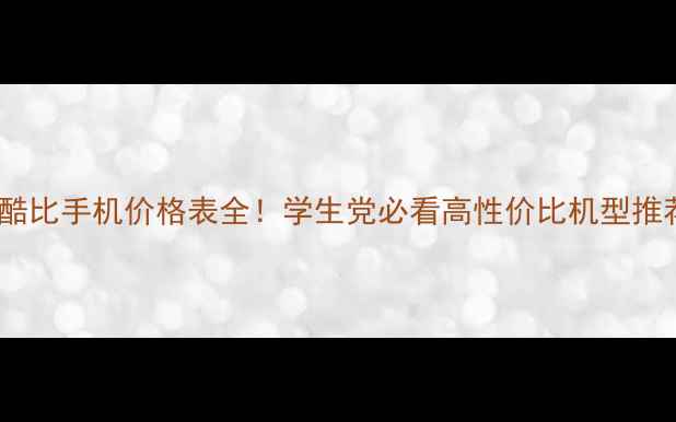图片 💰酷比手机价格表全！学生党必看高性价比机型推荐2