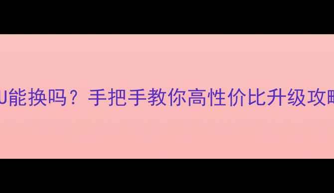 图片 💻✨台式机CPU能换吗？手把手教你高性价比升级攻略｜避坑指南1