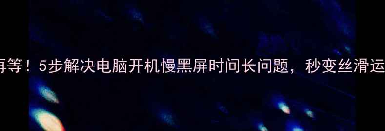 图片 💻别再等！5步解决电脑开机慢黑屏时间长问题，秒变丝滑运行！1