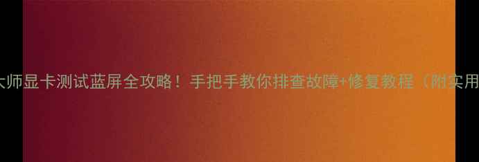 鲁大师显卡测试蓝屏全攻略手把手教你排查故障修复教程附实用技巧