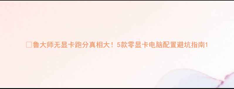 图片 📊鲁大师无显卡跑分真相大！5款零显卡电脑配置避坑指南1