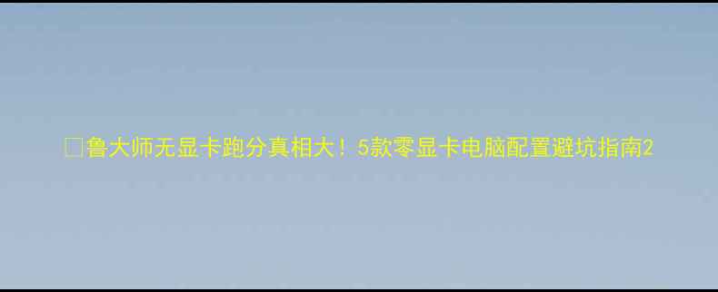 图片 📊鲁大师无显卡跑分真相大！5款零显卡电脑配置避坑指南2