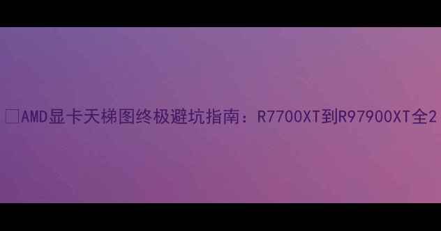 图片 📌AMD显卡天梯图终极避坑指南：R7700XT到R97900XT全2