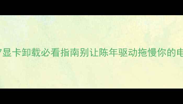 图片 📌Win7显卡卸载必看指南别让陈年驱动拖慢你的电脑！1