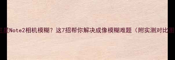 图片 📌三星Note2相机模糊？这7招帮你解决成像模糊难题（附实测对比图）2