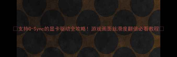 支持G-Sync的显卡驱动全攻略游戏画面丝滑度翻倍必看教程