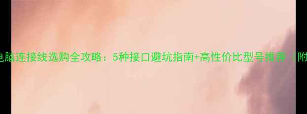 图片 📌显示器和电脑连接线选购全攻略：5种接口避坑指南+高性价比型号推荐（附实测对比）2