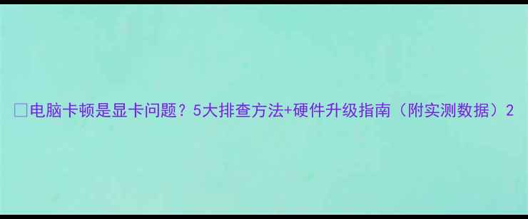 图片 📌电脑卡顿是显卡问题？5大排查方法+硬件升级指南（附实测数据）2