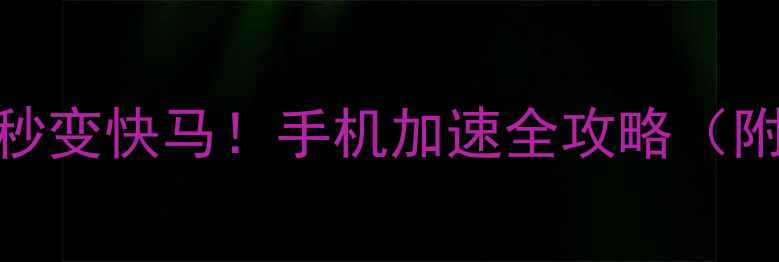 3步让手机秒变快马手机加速全攻略附实测对比