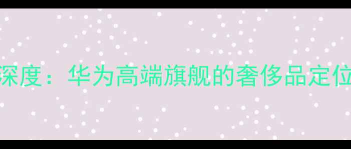 图片 📱8848手机深度：华为高端旗舰的奢侈品定位与市场表现