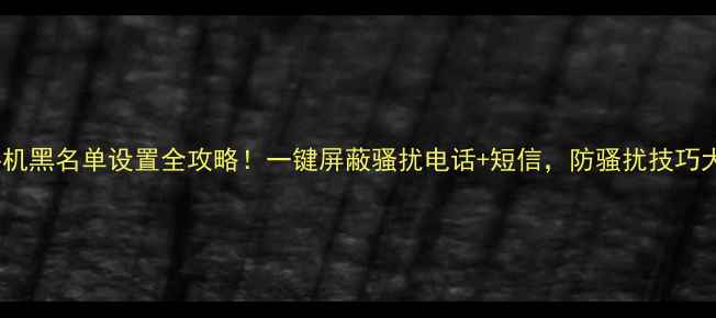 OPPO手机黑名单设置全攻略一键屏蔽骚扰电话短信防骚扰技巧大公开