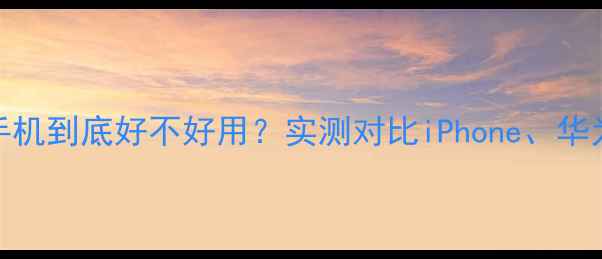 图片 📱三星手机到底好不好用？实测对比iPhone、华为、小米