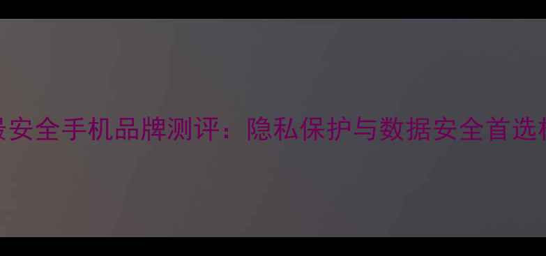 图片 📱十大最安全手机品牌测评：隐私保护与数据安全首选机型推荐
