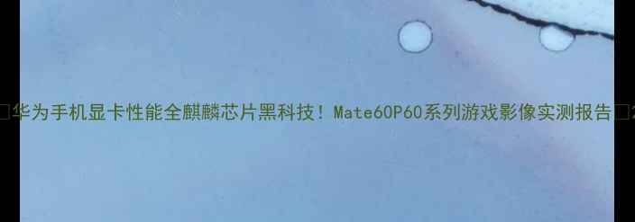 图片 📱华为手机显卡性能全麒麟芯片黑科技！Mate60P60系列游戏影像实测报告🔥2