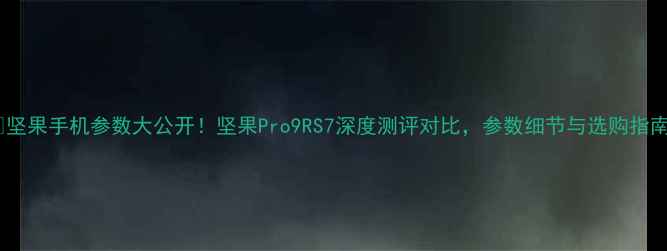 图片 📱坚果手机参数大公开！坚果Pro9RS7深度测评对比，参数细节与选购指南1