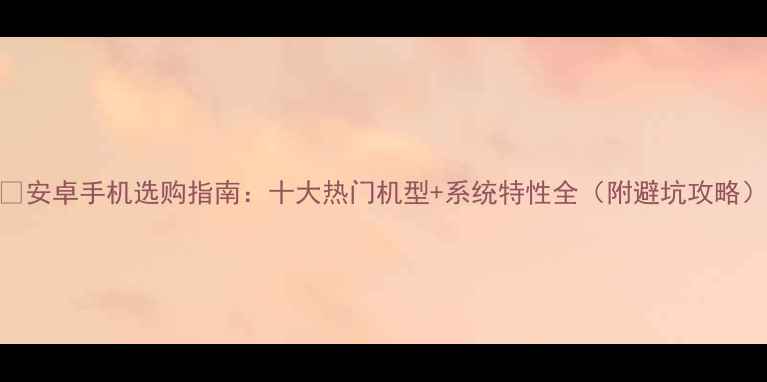 图片 📱安卓手机选购指南：十大热门机型+系统特性全（附避坑攻略）
