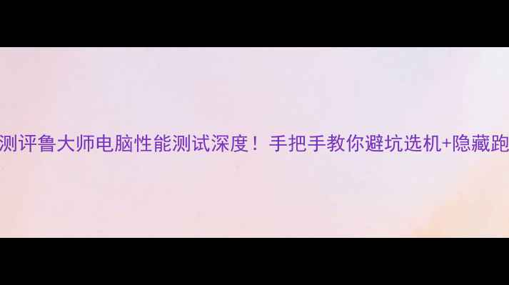 图片 📱度最全测评鲁大师电脑性能测试深度！手把手教你避坑选机+隐藏跑分技巧💥
