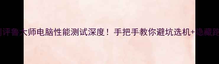 图片 📱度最全测评鲁大师电脑性能测试深度！手把手教你避坑选机+隐藏跑分技巧💥2