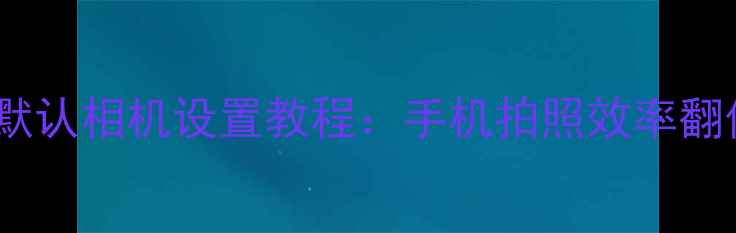 图片 📱微信拍照默认相机设置教程：手机拍照效率翻倍的小技巧1
