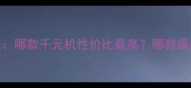 图片 📱必看！ZOL手机对比榜单深度：哪款千元机性价比最高？哪款旗舰机不买会后悔？附避坑指南1